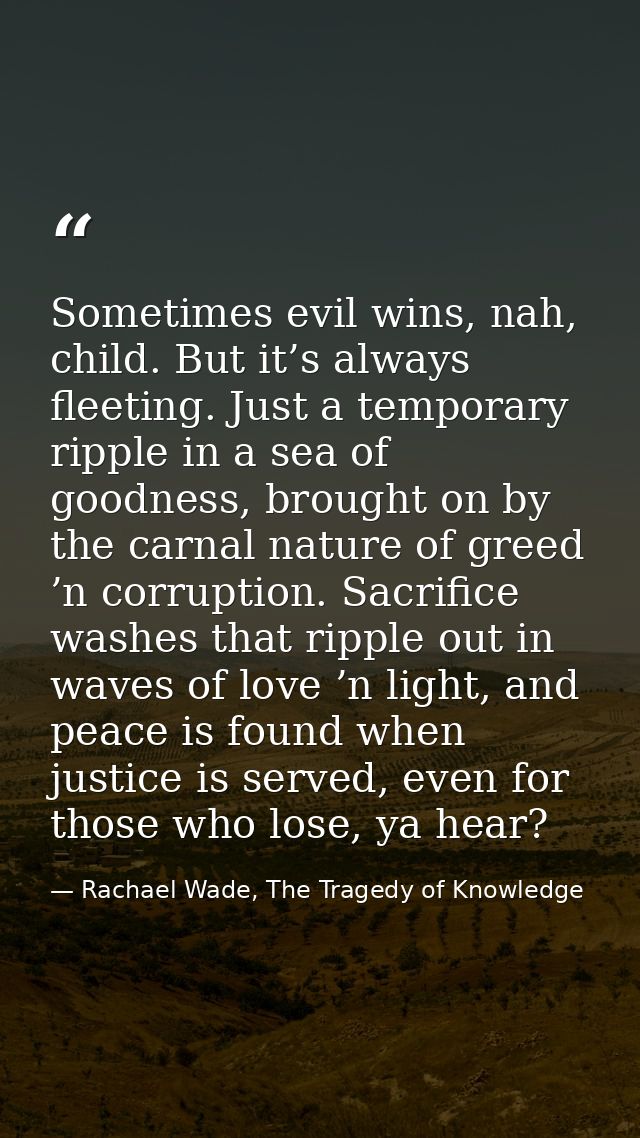 Sometimes evil wins, nah, child. But it’s always fleeting. Just a temporary ripple in a sea of goodness, brought on by t — Rachael Wade, The Tragedy of Knowledge