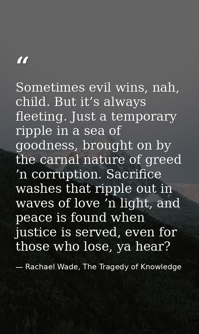 Sometimes evil wins, nah, child. But it’s always fleeting. Just a temporary ripple in a sea of goodness, brought on by t — Rachael Wade, The Tragedy of Knowledge