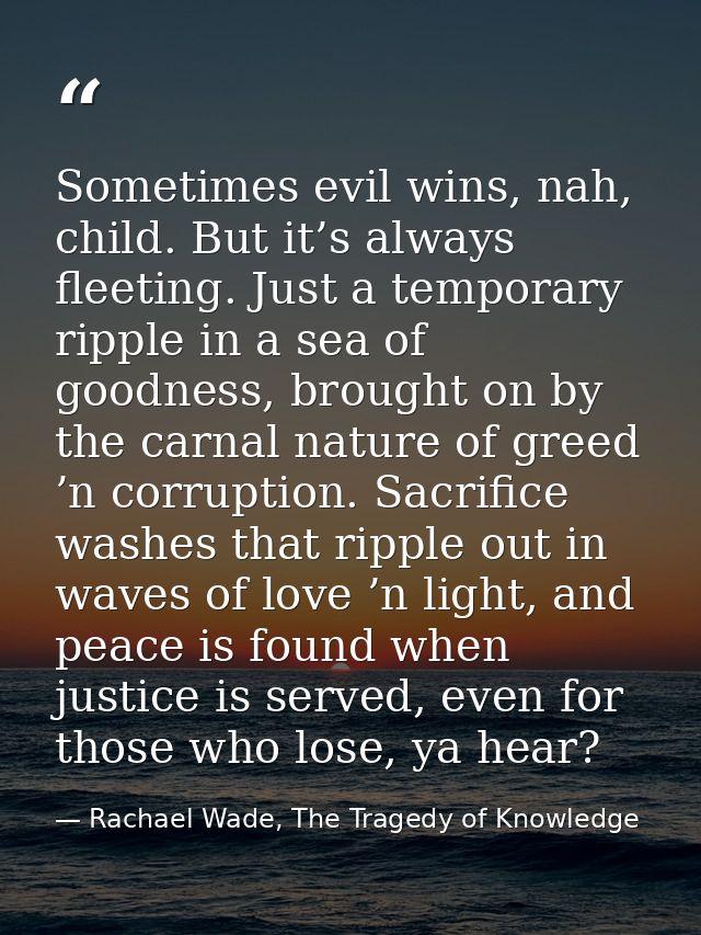 Sometimes evil wins, nah, child. But it’s always fleeting. Just a temporary ripple in a sea of goodness, brought on by t — Rachael Wade, The Tragedy of Knowledge