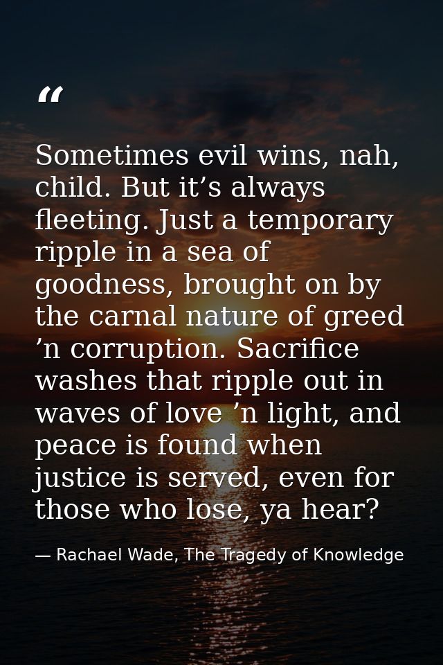 Sometimes evil wins, nah, child. But it’s always fleeting. Just a temporary ripple in a sea of goodness, brought on by t — Rachael Wade, The Tragedy of Knowledge