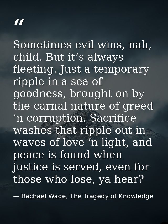 Sometimes evil wins, nah, child. But it’s always fleeting. Just a temporary ripple in a sea of goodness, brought on by t — Rachael Wade, The Tragedy of Knowledge