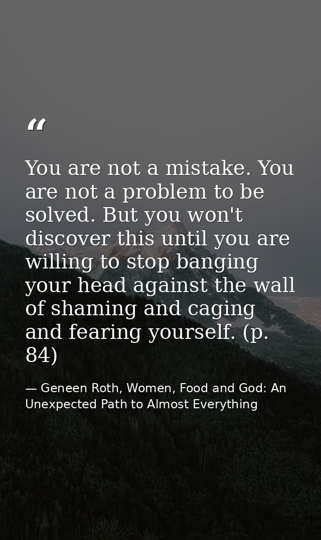 You are not a mistake. You are not a problem to be solved. But you won't discover this until you are willing to stop ban — Geneen Roth, Women, Food and God: An Unexpected Path to Almost Everything