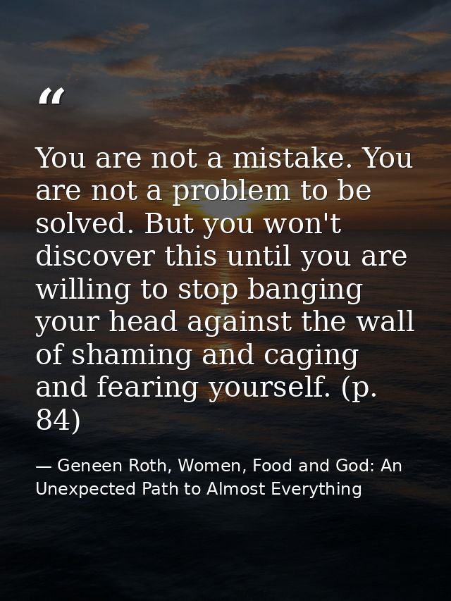 You are not a mistake. You are not a problem to be solved. But you won't discover this until you are willing to stop ban — Geneen Roth, Women, Food and God: An Unexpected Path to Almost Everything