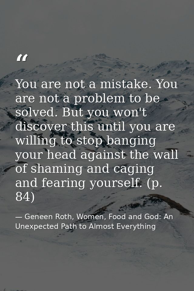 You are not a mistake. You are not a problem to be solved. But you won't discover this until you are willing to stop ban — Geneen Roth, Women, Food and God: An Unexpected Path to Almost Everything