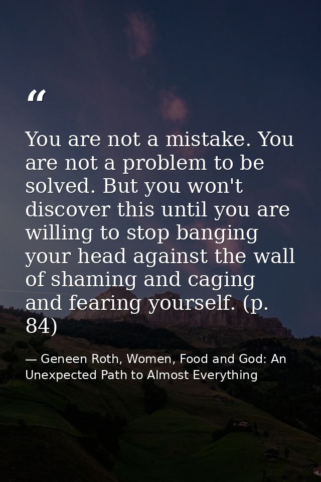 You are not a mistake. You are not a problem to be solved. But you won't discover this until you are willing to stop ban — Geneen Roth, Women, Food and God: An Unexpected Path to Almost Everything