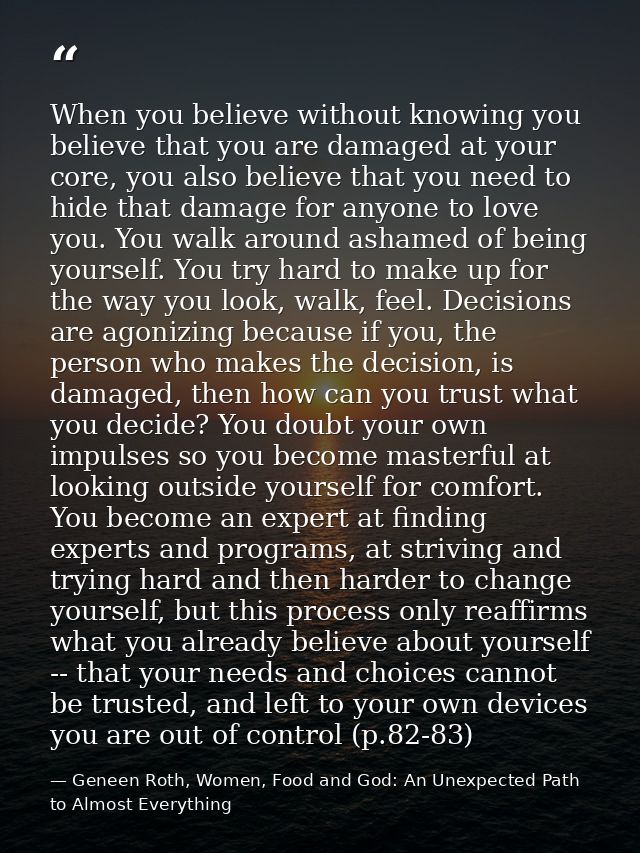 When you believe without knowing you believe that you are damaged at your core, you also believe that you need to hide t — Geneen Roth, Women, Food and God: An Unexpected Path to Almost Everything