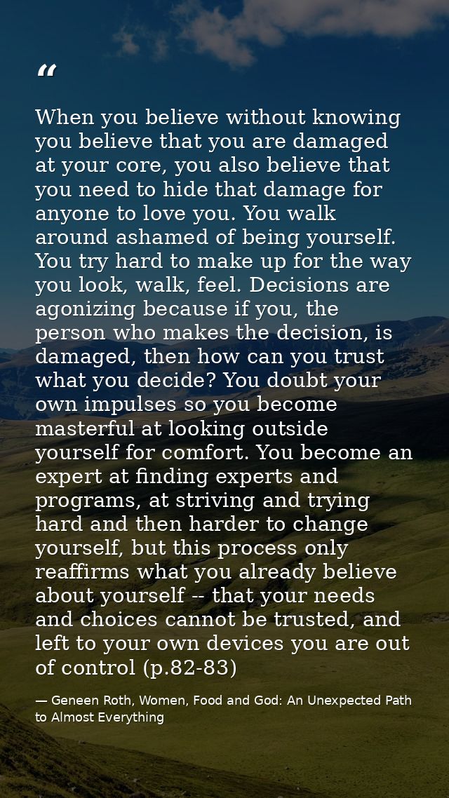 When you believe without knowing you believe that you are damaged at your core, you also believe that you need to hide t — Geneen Roth, Women, Food and God: An Unexpected Path to Almost Everything