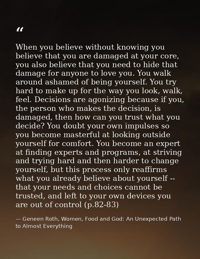 When you believe without knowing you believe that you are damaged at your core, you also believe that you need to hide t — Geneen Roth, Women, Food and God: An Unexpected Path to Almost Everything