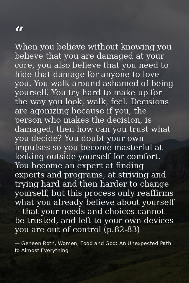 When you believe without knowing you believe that you are damaged at your core, you also believe that you need to hide t — Geneen Roth, Women, Food and God: An Unexpected Path to Almost Everything