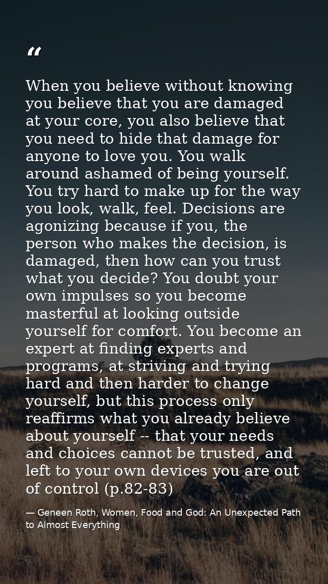 When you believe without knowing you believe that you are damaged at your core, you also believe that you need to hide t — Geneen Roth, Women, Food and God: An Unexpected Path to Almost Everything
