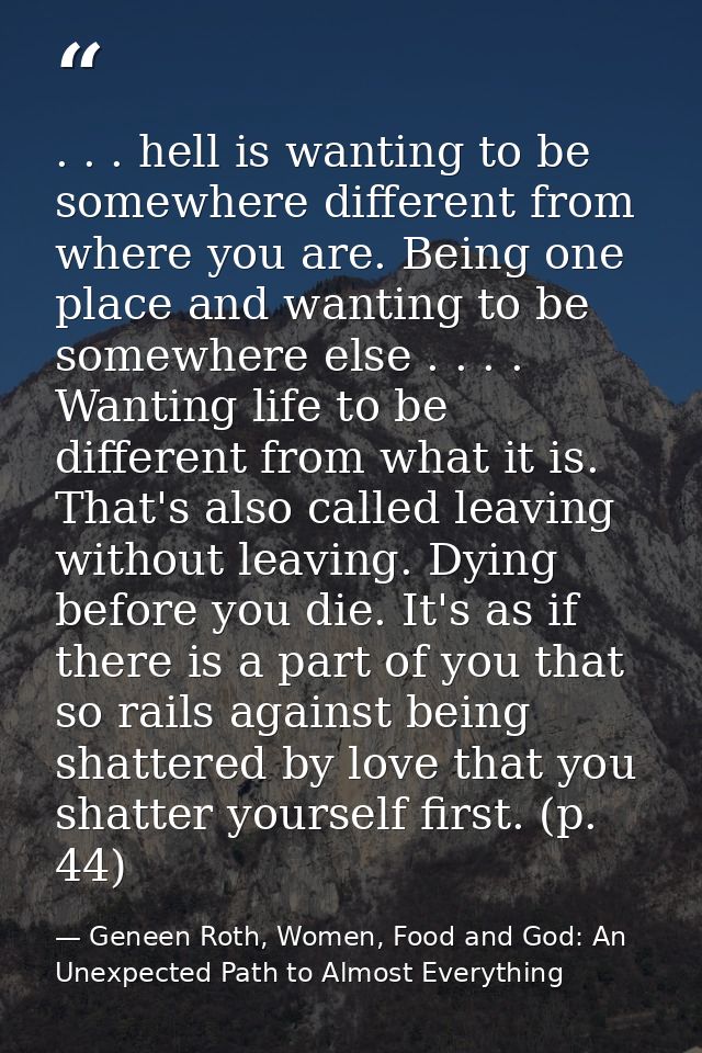 . . . hell is wanting to be somewhere different from where you are. Being one place and wanting to be somewhere else . . — Geneen Roth, Women, Food and God: An Unexpected Path to Almost Everything