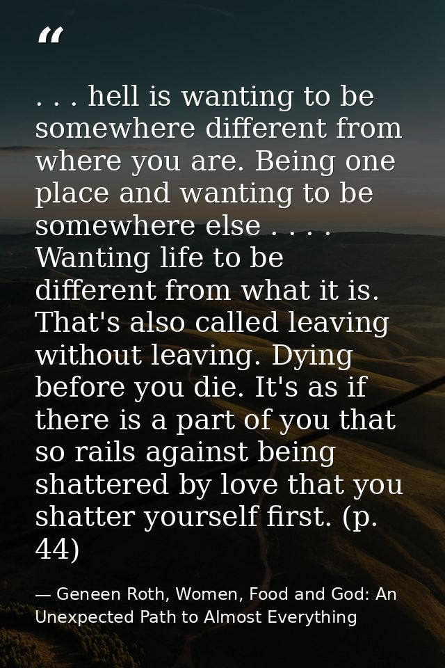. . . hell is wanting to be somewhere different from where you are. Being one place and wanting to be somewhere else . . — Geneen Roth, Women, Food and God: An Unexpected Path to Almost Everything