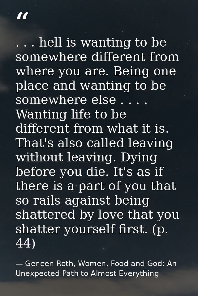 . . . hell is wanting to be somewhere different from where you are. Being one place and wanting to be somewhere else . . — Geneen Roth, Women, Food and God: An Unexpected Path to Almost Everything
