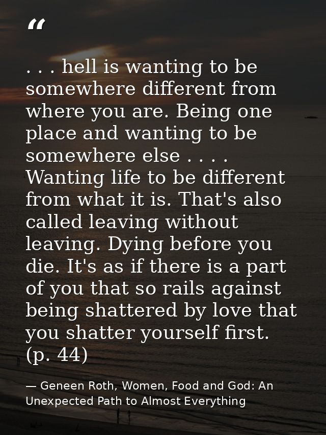 . . . hell is wanting to be somewhere different from where you are. Being one place and wanting to be somewhere else . . — Geneen Roth, Women, Food and God: An Unexpected Path to Almost Everything