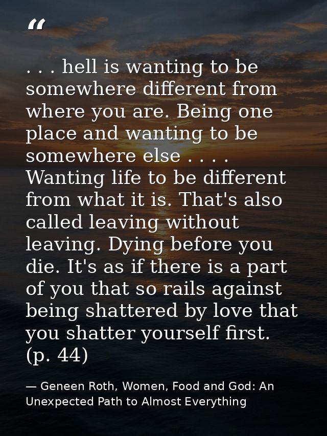 . . . hell is wanting to be somewhere different from where you are. Being one place and wanting to be somewhere else . . — Geneen Roth, Women, Food and God: An Unexpected Path to Almost Everything