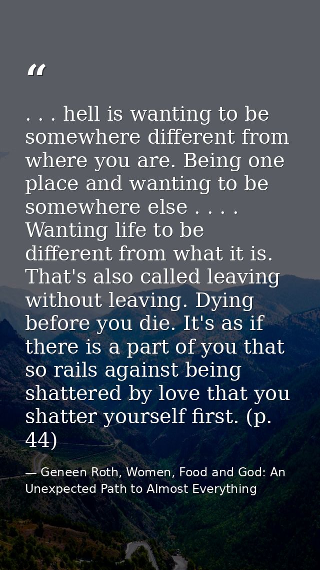 . . . hell is wanting to be somewhere different from where you are. Being one place and wanting to be somewhere else . . — Geneen Roth, Women, Food and God: An Unexpected Path to Almost Everything
