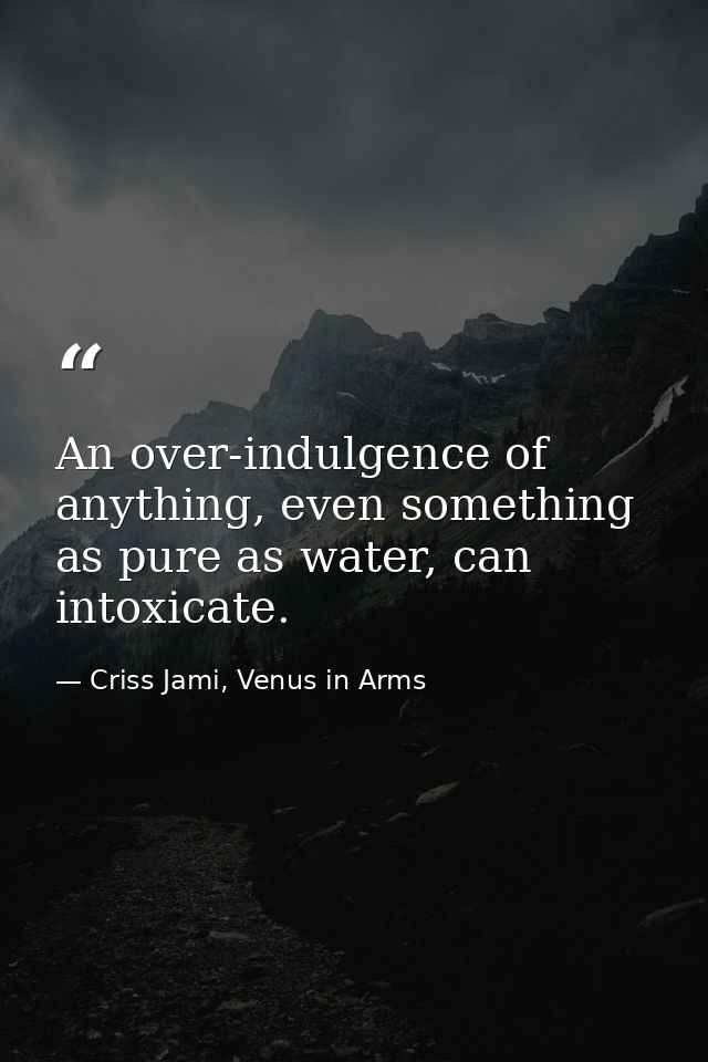 An over-indulgence of anything, even something as pure as water, can intoxicate. — Criss Jami, Venus in Arms