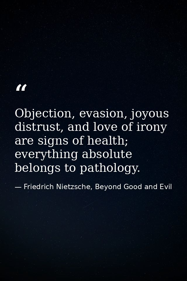 Objection, evasion, joyous distrust, and love of irony are signs of health; everything absolute belongs to pathology. — Friedrich Nietzsche, Beyond Good and Evil