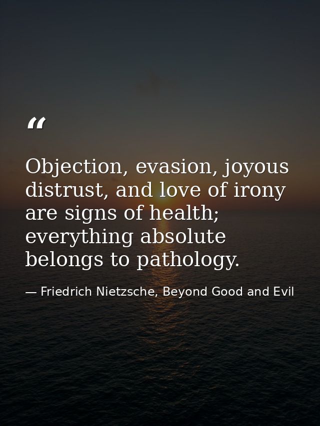 Objection, evasion, joyous distrust, and love of irony are signs of health; everything absolute belongs to pathology. — Friedrich Nietzsche, Beyond Good and Evil