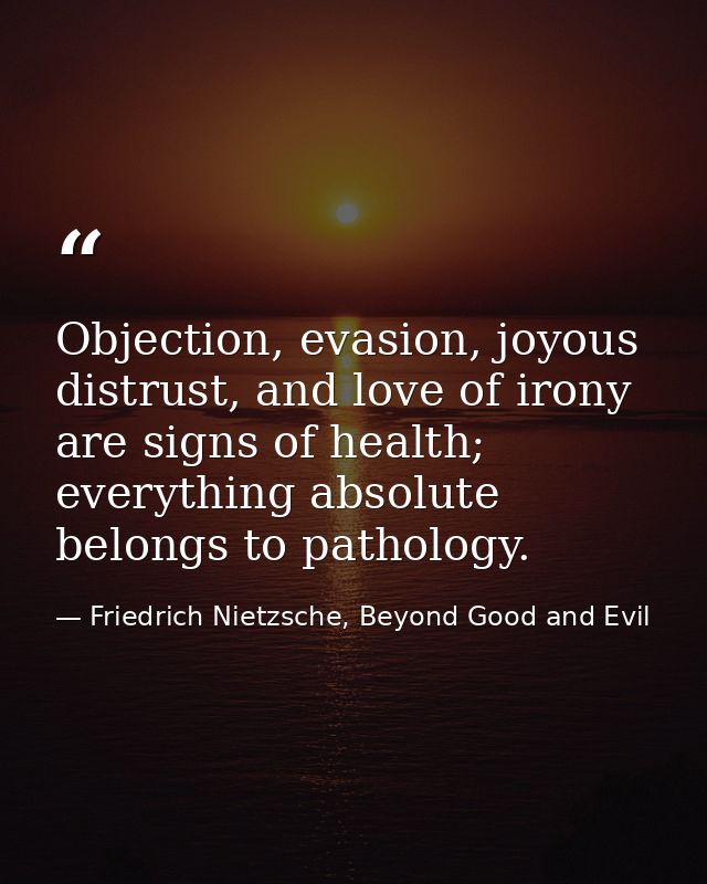 Objection, evasion, joyous distrust, and love of irony are signs of health; everything absolute belongs to pathology. — Friedrich Nietzsche, Beyond Good and Evil