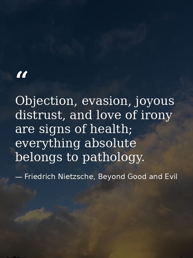 Objection, evasion, joyous distrust, and love of irony are signs of health; everything absolute belongs to pathology. — Friedrich Nietzsche, Beyond Good and Evil