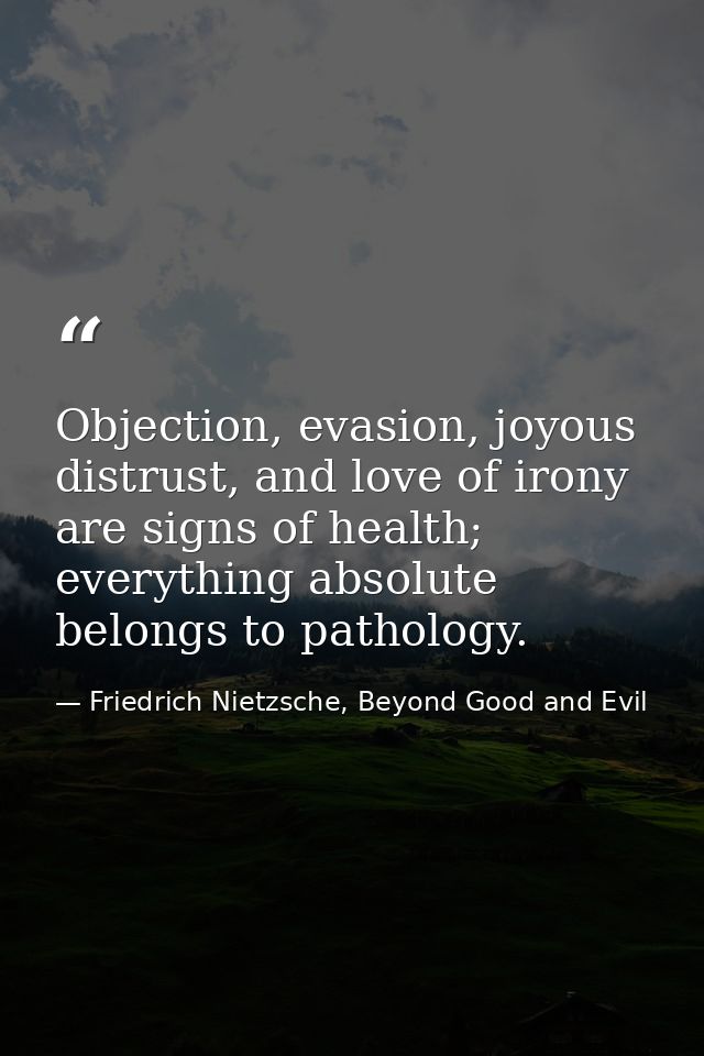 Objection, evasion, joyous distrust, and love of irony are signs of health; everything absolute belongs to pathology. — Friedrich Nietzsche, Beyond Good and Evil