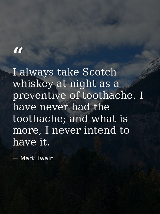 I always take Scotch whiskey at night as a preventive of toothache. I have never had the toothache; and what is more, I  — Mark Twain