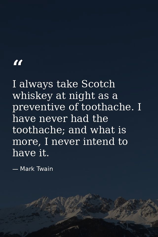 I always take Scotch whiskey at night as a preventive of toothache. I have never had the toothache; and what is more, I  — Mark Twain