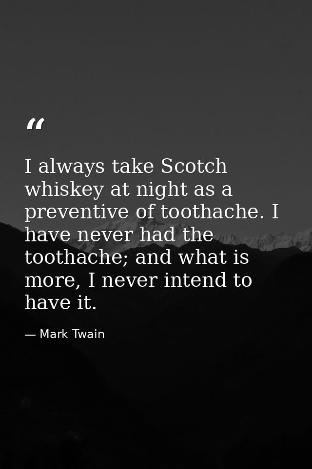 I always take Scotch whiskey at night as a preventive of toothache. I have never had the toothache; and what is more, I  — Mark Twain