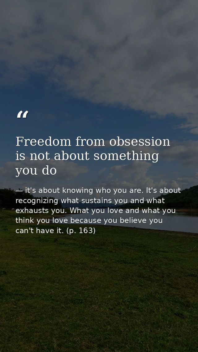 Freedom from obsession is not about something you do — it's about knowing who you are. It's about recognizing what sustains you and what exhausts you. What you love and what you think you love because you believe you can't have it. (p. 163)