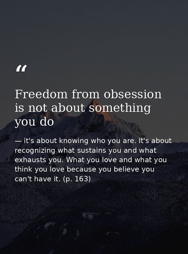 Freedom from obsession is not about something you do — it's about knowing who you are. It's about recognizing what sustains you and what exhausts you. What you love and what you think you love because you believe you can't have it. (p. 163)