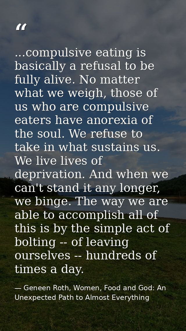 ...compulsive eating is basically a refusal to be fully alive. No matter what we weigh, those of us who are compulsive e — Geneen Roth, Women, Food and God: An Unexpected Path to Almost Everything