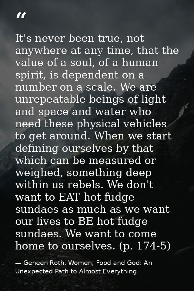 It's never been true, not anywhere at any time, that the value of a soul, of a human spirit, is dependent on a number on — Geneen Roth, Women, Food and God: An Unexpected Path to Almost Everything