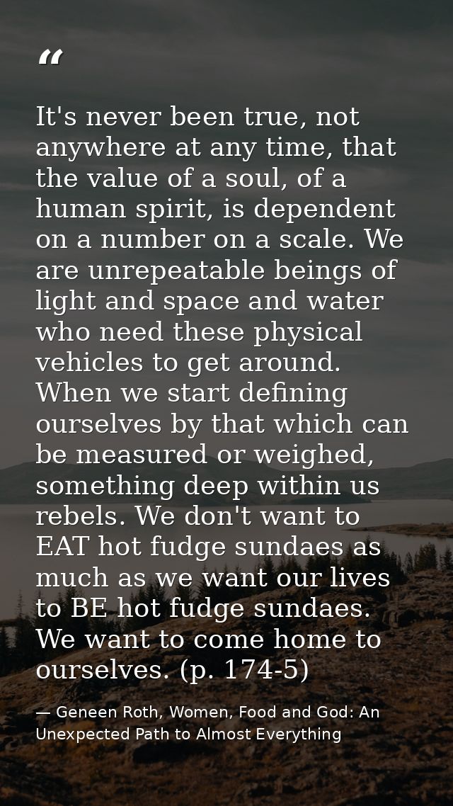 It's never been true, not anywhere at any time, that the value of a soul, of a human spirit, is dependent on a number on — Geneen Roth, Women, Food and God: An Unexpected Path to Almost Everything