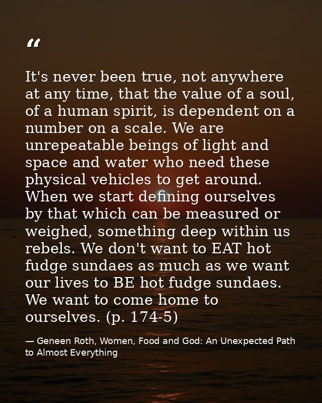 It's never been true, not anywhere at any time, that the value of a soul, of a human spirit, is dependent on a number on — Geneen Roth, Women, Food and God: An Unexpected Path to Almost Everything