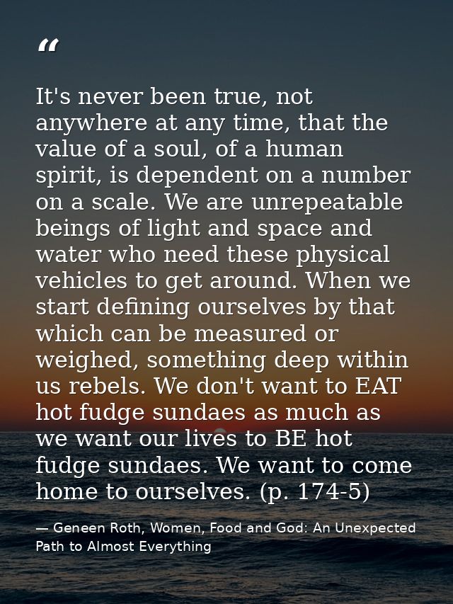 It's never been true, not anywhere at any time, that the value of a soul, of a human spirit, is dependent on a number on — Geneen Roth, Women, Food and God: An Unexpected Path to Almost Everything