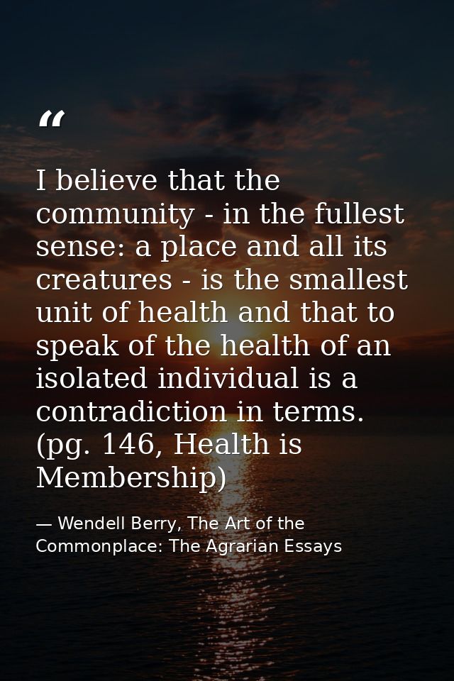 I believe that the community - in the fullest sense: a place and all its creatures - is the smallest unit of health and  — Wendell Berry, The Art of the Commonplace: The Agrarian Essays
