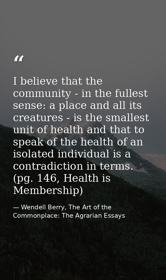 I believe that the community - in the fullest sense: a place and all its creatures - is the smallest unit of health and  — Wendell Berry, The Art of the Commonplace: The Agrarian Essays