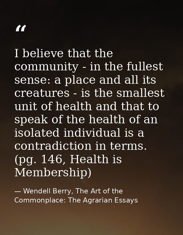 I believe that the community - in the fullest sense: a place and all its creatures - is the smallest unit of health and  — Wendell Berry, The Art of the Commonplace: The Agrarian Essays