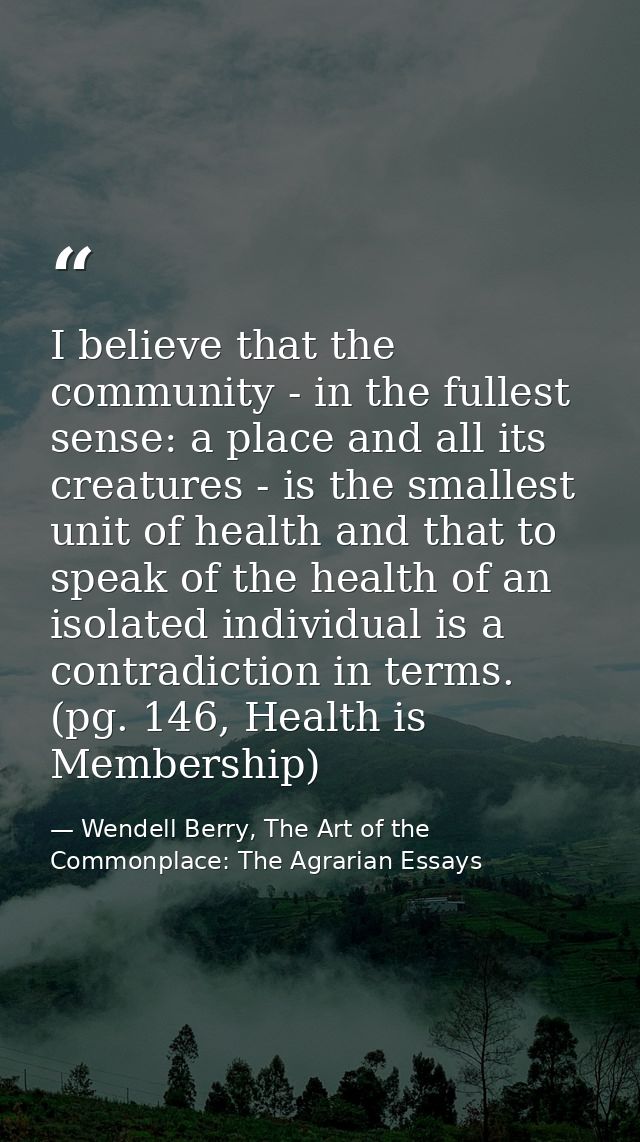 I believe that the community - in the fullest sense: a place and all its creatures - is the smallest unit of health and  — Wendell Berry, The Art of the Commonplace: The Agrarian Essays
