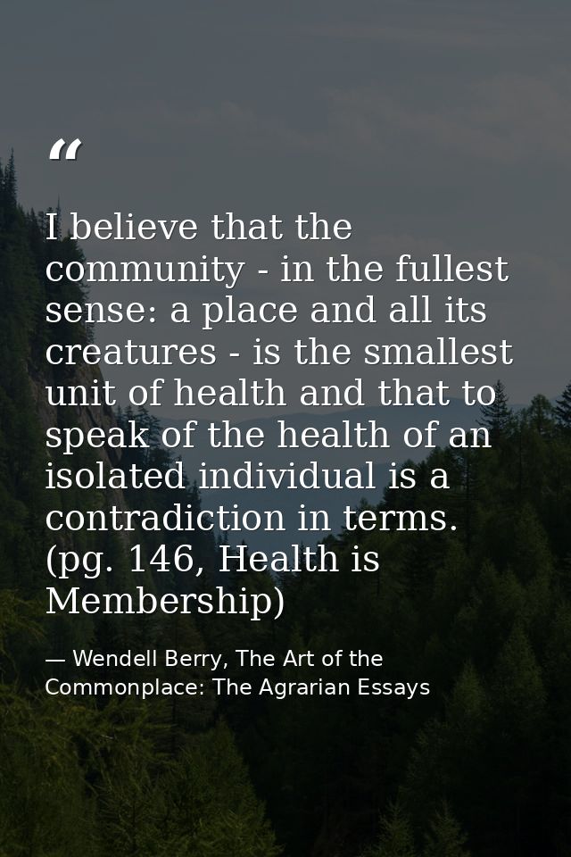 I believe that the community - in the fullest sense: a place and all its creatures - is the smallest unit of health and  — Wendell Berry, The Art of the Commonplace: The Agrarian Essays