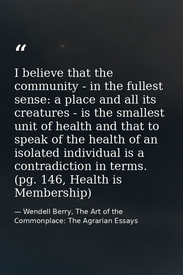 I believe that the community - in the fullest sense: a place and all its creatures - is the smallest unit of health and  — Wendell Berry, The Art of the Commonplace: The Agrarian Essays