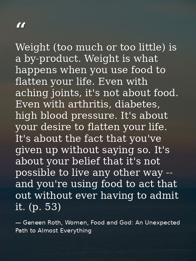 Weight (too much or too little) is a by-product. Weight is what happens when you use food to flatten your life. Even wit — Geneen Roth, Women, Food and God: An Unexpected Path to Almost Everything