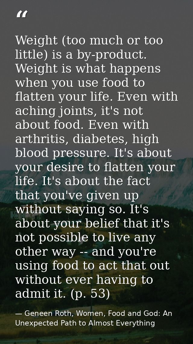 Weight (too much or too little) is a by-product. Weight is what happens when you use food to flatten your life. Even wit — Geneen Roth, Women, Food and God: An Unexpected Path to Almost Everything