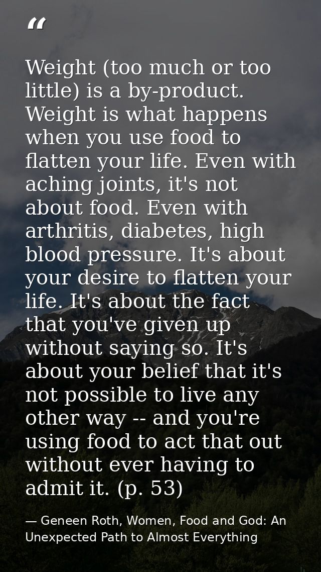Weight (too much or too little) is a by-product. Weight is what happens when you use food to flatten your life. Even wit — Geneen Roth, Women, Food and God: An Unexpected Path to Almost Everything
