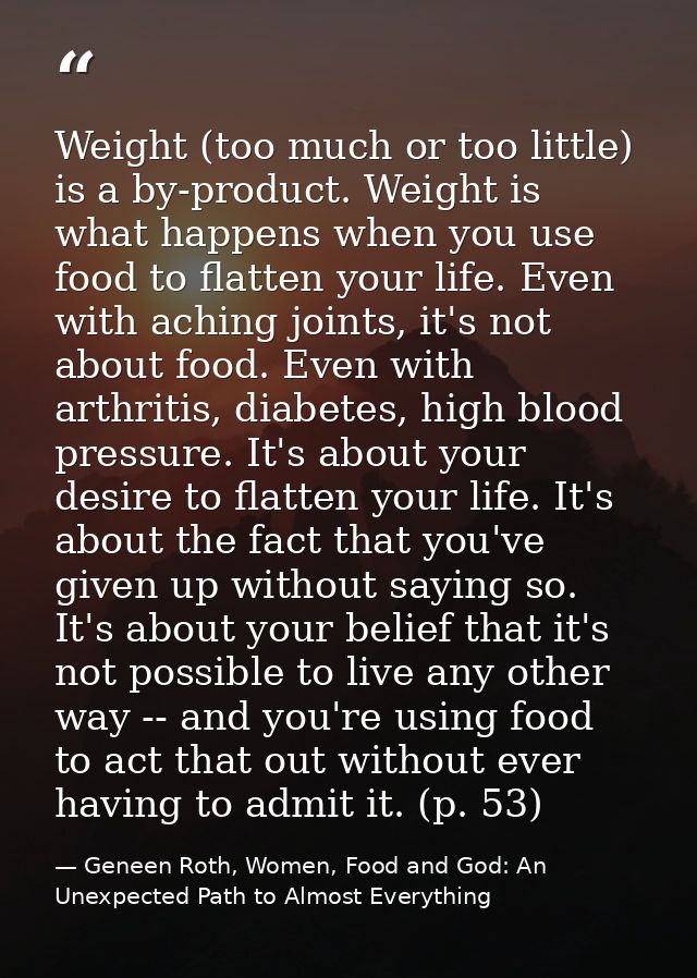 Weight (too much or too little) is a by-product. Weight is what happens when you use food to flatten your life. Even wit — Geneen Roth, Women, Food and God: An Unexpected Path to Almost Everything