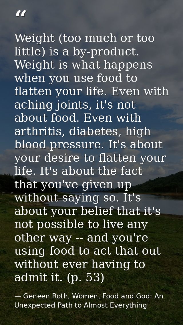 Weight (too much or too little) is a by-product. Weight is what happens when you use food to flatten your life. Even wit — Geneen Roth, Women, Food and God: An Unexpected Path to Almost Everything