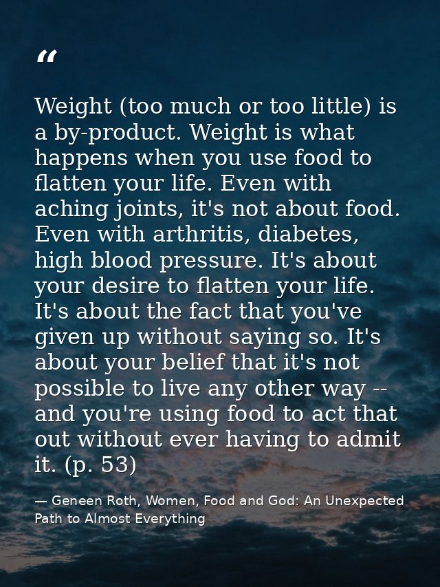 Weight (too much or too little) is a by-product. Weight is what happens when you use food to flatten your life. Even wit — Geneen Roth, Women, Food and God: An Unexpected Path to Almost Everything