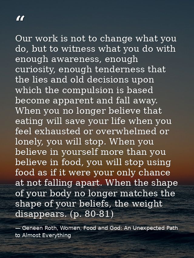 Our work is not to change what you do, but to witness what you do with enough awareness, enough curiosity, enough tender — Geneen Roth, Women, Food and God: An Unexpected Path to Almost Everything