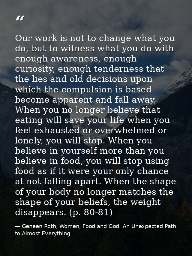 Our work is not to change what you do, but to witness what you do with enough awareness, enough curiosity, enough tender — Geneen Roth, Women, Food and God: An Unexpected Path to Almost Everything